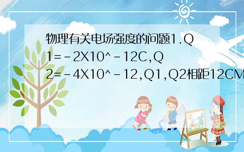 物理有关电场强度的问题1.Q1=-2X10^-12C,Q2=-4X10^-12,Q1,Q2相距12CM,求在Q1,Q2连线上a,b,c三点的场强大小和方向.（其中a为Q1,Q2的中点,b为Q1左方6cm处的点,c为Q2右方6cm处的点初学...请学得清楚点.