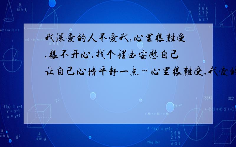 我深爱的人不爱我,心里很难受,很不开心,找个理由安慰自己让自己心情平静一点…心里很难受,我爱的很深,无法自拔,她对我连普通朋友都不如,虽然她不说不爱,但我真的一点都感觉不到她的