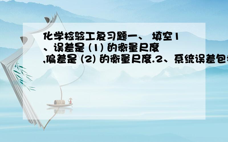 化学检验工复习题一、 填空1、误差是 (1) 的衡量尺度,偏差是 (2) 的衡量尺度.2、系统误差包括 (3) 、 (4) 、 (5) 、 (6) 3、滴定管的读数常有±0.01ml的误差,那么在一次滴定中可能有 (7) ml的误差,