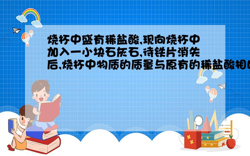 烧杯中盛有稀盐酸,现向烧杯中加入一小块石灰石,待铁片消失后,烧杯中物质的质量与原有的稀盐酸相比( ).若石灰石有剩余,烧杯中溶液的质量与原有的稀盐酸相比( )A、变小 B、变大 C、不变 D