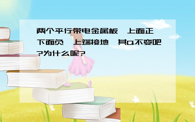 两个平行带电金属板,上面正,下面负,上端接地,其Q不变吧?为什么呢?