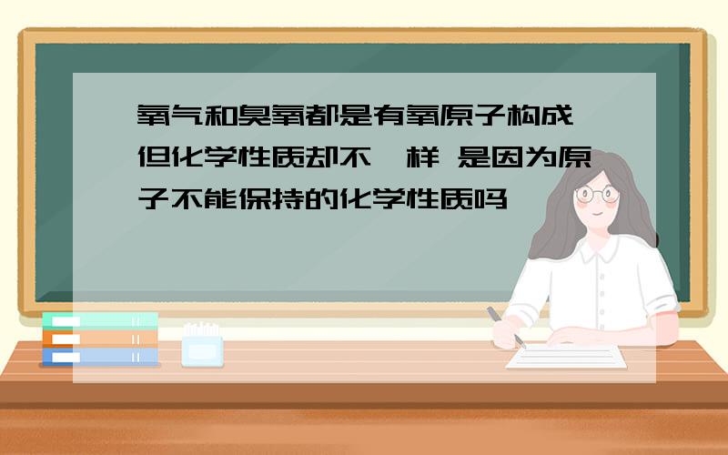 氧气和臭氧都是有氧原子构成 但化学性质却不一样 是因为原子不能保持的化学性质吗