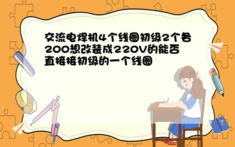 交流电焊机4个线圈初级2个各200想改装成220V的能否直接接初级的一个线圈