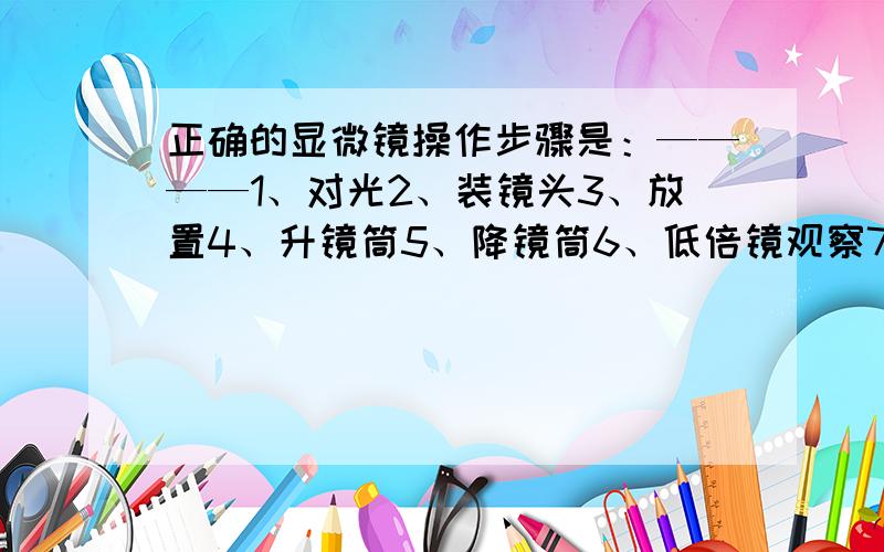 正确的显微镜操作步骤是：————1、对光2、装镜头3、放置4、升镜筒5、降镜筒6、低倍镜观察7、细准焦螺旋8、寻找物象（只需填序号）