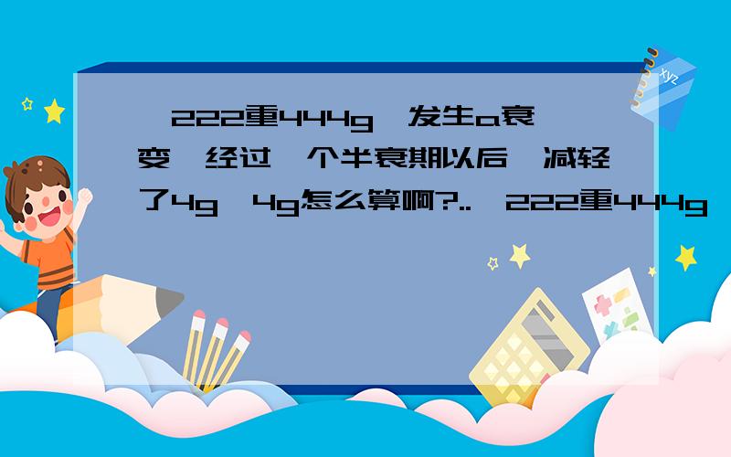 氡222重444g,发生a衰变,经过一个半衰期以后,减轻了4g,4g怎么算啊?..氡222重444g,发生a衰变,经过一个半衰期以后,减轻了4g,4g怎么算啊?