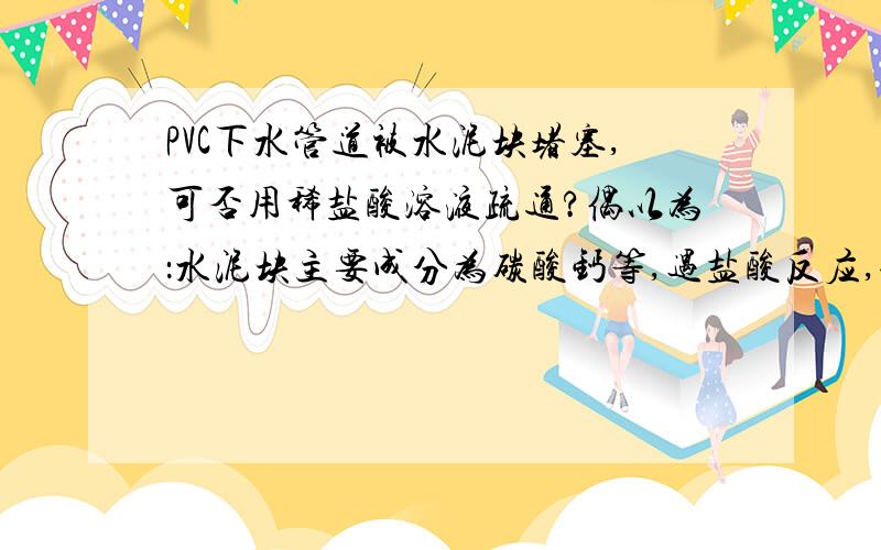 PVC下水管道被水泥块堵塞,可否用稀盐酸溶液疏通?偶以为：水泥块主要成分为碳酸钙等,遇盐酸反应,使块变