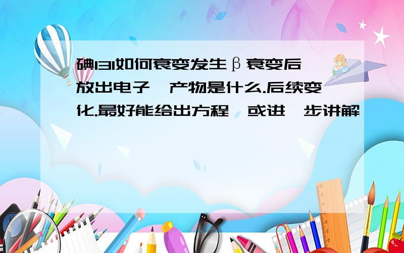 碘131如何衰变发生β衰变后放出电子,产物是什么.后续变化.最好能给出方程,或进一步讲解,