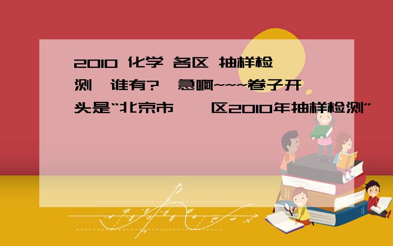 2010 化学 各区 抽样检测、谁有?、急啊~~~卷子开头是“北京市**区2010年抽样检测”            初三**试卷               2010.*谢谢各位 有的话帮帮忙、必有重谢、