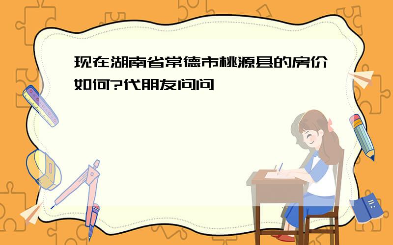 现在湖南省常德市桃源县的房价如何?代朋友问问