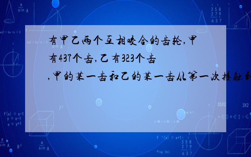 有甲乙两个互相咬合的齿轮,甲有437个齿,乙有323个齿,甲的某一齿和乙的某一齿从第一次接触到第二次接触,需要各转几周?