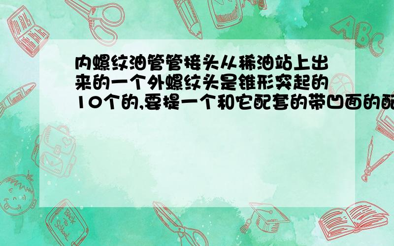 内螺纹油管管接头从稀油站上出来的一个外螺纹头是锥形突起的10个的,要提一个和它配套的带凹面的配套接头要啥型号?