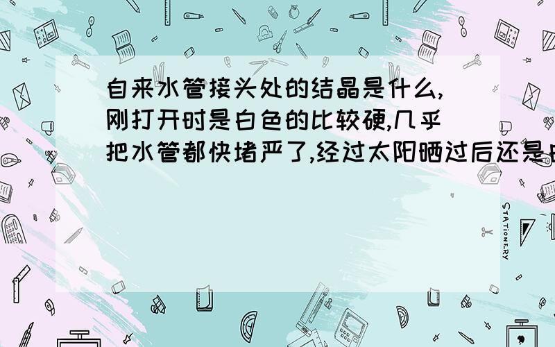 自来水管接头处的结晶是什么,刚打开时是白色的比较硬,几乎把水管都快堵严了,经过太阳晒过后还是白色,不过不硬了,用手捏成粉状,没有气味,这个会把水管堵严吗,吃了有害吗