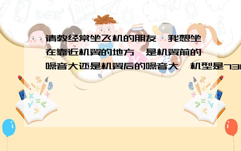 请教经常坐飞机的朋友,我想坐在靠近机翼的地方,是机翼前的噪音大还是机翼后的噪音大,机型是738