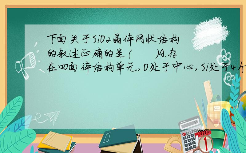 下面关于SiO2晶体网状结构的叙述正确的是(　　)A．存在四面体结构单元,O处于中心,Si处于4个顶角B．最小的环上,有3个Si原子和3个O原子C．最小的环上,Si和O原子数之比为1∶2D．最小的环上,有6