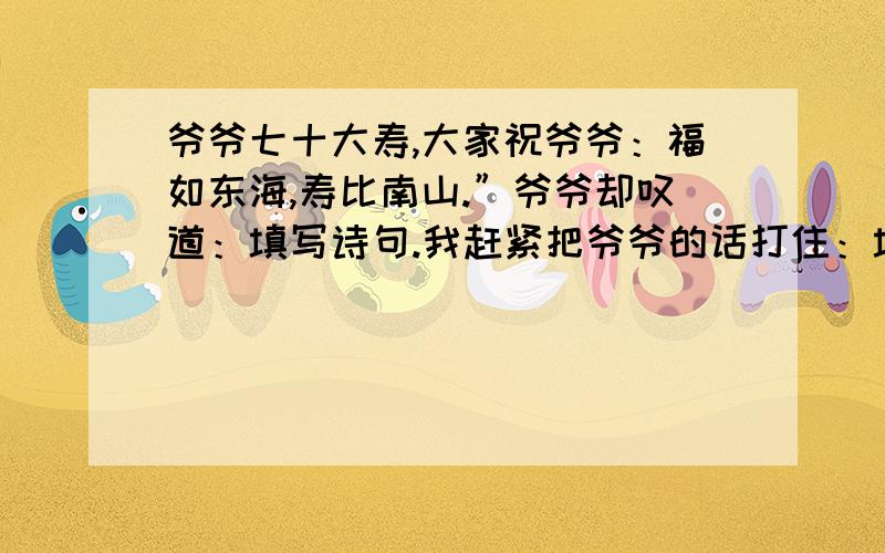 爷爷七十大寿,大家祝爷爷：福如东海,寿比南山.”爷爷却叹道：填写诗句.我赶紧把爷爷的话打住：填写诗句,爷爷您的身子骨比年轻人还壮实呢.”爷爷笑了.