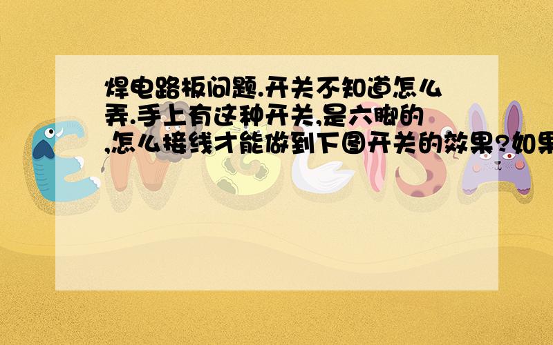 焊电路板问题.开关不知道怎么弄.手上有这种开关,是六脚的,怎么接线才能做到下图开关的效果?如果不能,那要用什么样的开关?现在手上只有六脚的开关.就是开关的六个脚要怎么连,