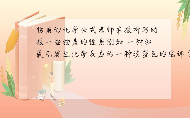 物质的化学公式老师在报听写时报一些物质的性质例如 一种和氧气发生化学反应的一种淡蓝色的固体 就是高锰酸钾求多一点老师说的这些 以至于不会不懂的老师说的