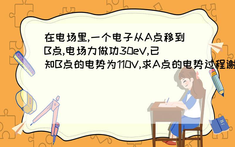 在电场里,一个电子从A点移到B点,电场力做功30eV,已知B点的电势为110V,求A点的电势过程谢谢!