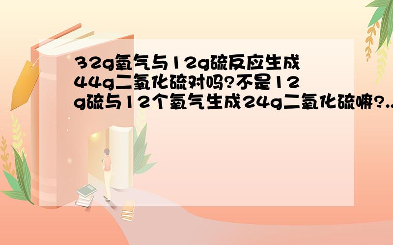 32g氧气与12g硫反应生成44g二氧化硫对吗?不是12g硫与12个氧气生成24g二氧化硫嘛?..生成44g物质中应有20g为氧气..根据质量守恒定律么!