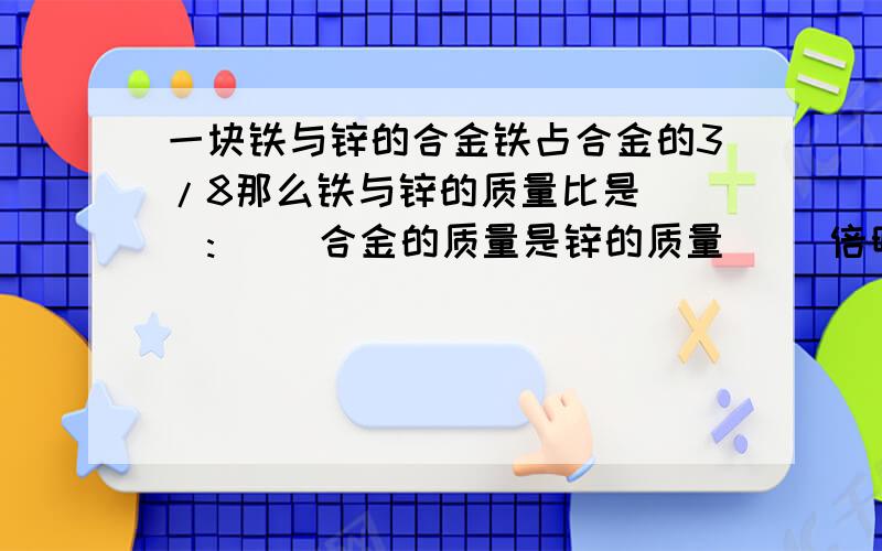 一块铁与锌的合金铁占合金的3/8那么铁与锌的质量比是( ):( )合金的质量是锌的质量( )倍明天就的交