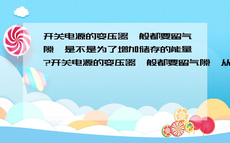 开关电源的变压器一般都要留气隙,是不是为了增加储存的能量?开关电源的变压器一般都要留气隙,从作用上来讲是防止磁饱和,但是从物理角度上来讲,是不是提升储存能量?