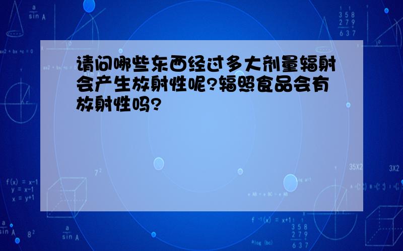 请问哪些东西经过多大剂量辐射会产生放射性呢?辐照食品会有放射性吗?