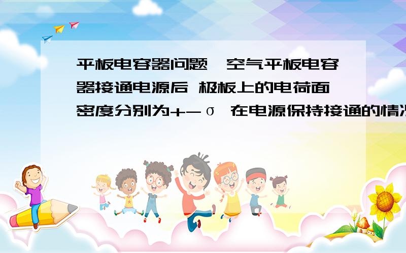 平板电容器问题一空气平板电容器接通电源后 极板上的电荷面密度分别为+-σ 在电源保持接通的情况下 将相对介电常量为εr的各向同性均匀电介质充满其内 如果忽略边缘效应 则介质中的场