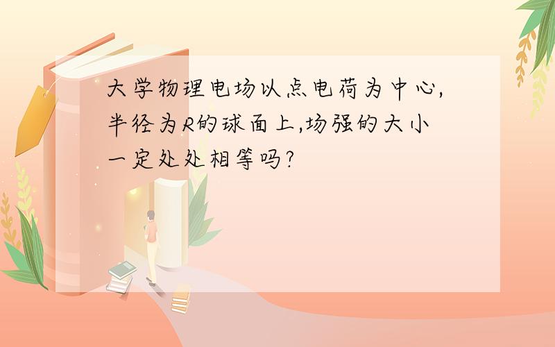 大学物理电场以点电荷为中心,半径为R的球面上,场强的大小一定处处相等吗?