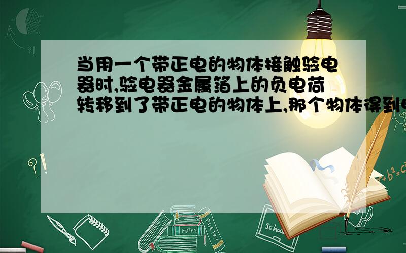 当用一个带正电的物体接触验电器时,验电器金属箔上的负电荷转移到了带正电的物体上,那个物体得到电子应该是带负电吗?