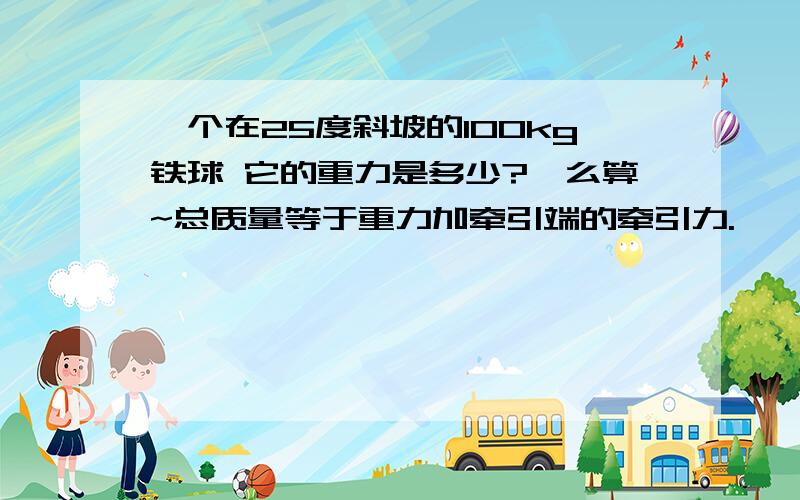 一个在25度斜坡的100kg铁球 它的重力是多少?咋么算~总质量等于重力加牵引端的牵引力.