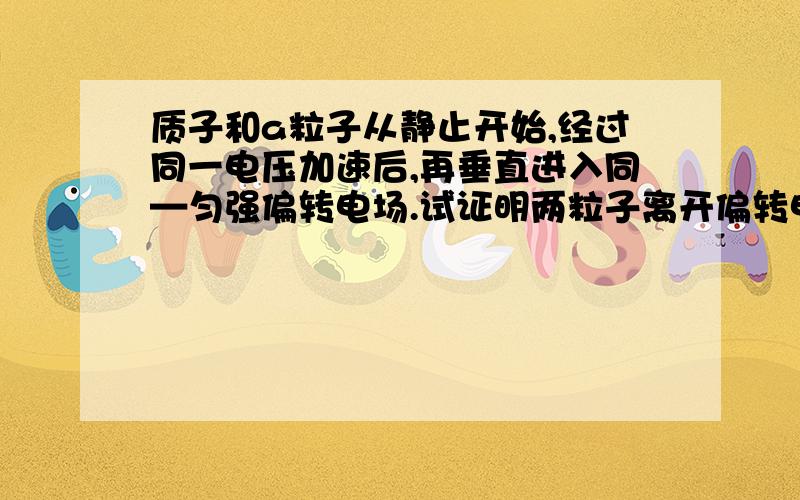 质子和a粒子从静止开始,经过同一电压加速后,再垂直进入同—匀强偏转电场.试证明两粒子离开偏转电场时沿...质子和a粒子从静止开始,经过同一电压加速后,再垂直进入同—匀强偏转电场.试