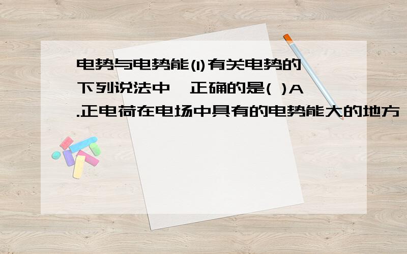 电势与电势能(1)有关电势的下列说法中,正确的是( )A.正电荷在电场中具有的电势能大的地方,电势一定高B.沿场强方向,电势逐渐降低,因此电势降低的方向就是场强的方向C.电场中某点的场强为