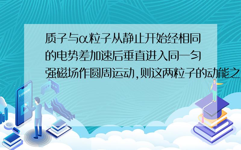 质子与α粒子从静止开始经相同的电势差加速后垂直进入同一匀强磁场作圆周运动,则这两粒子的动能之比E1:E2=?轨道半径r1：r2之比=?周期之比T1:T2=?