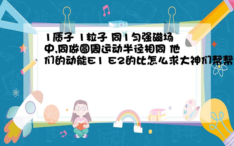 1质子 1粒子 同1匀强磁场中,同做圆周运动半径相同 他们的动能E1 E2的比怎么求大神们帮帮忙