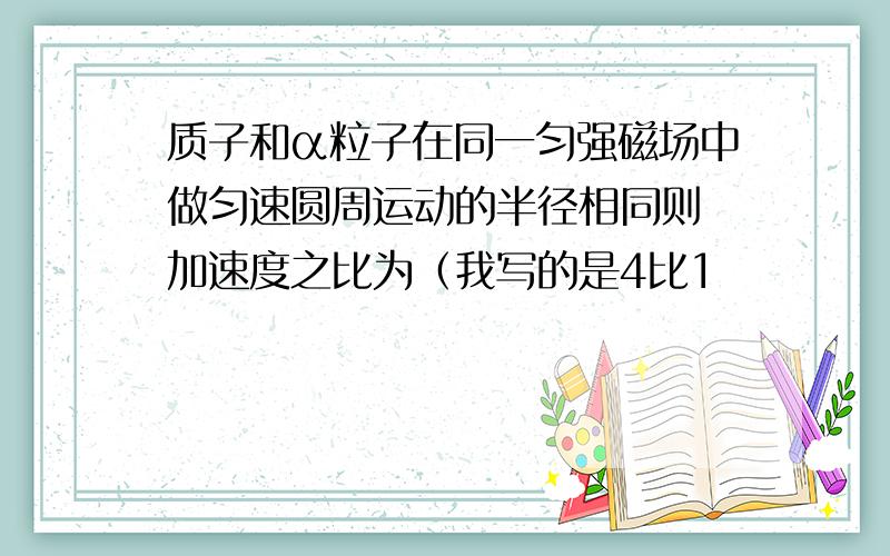 质子和α粒子在同一匀强磁场中做匀速圆周运动的半径相同则 加速度之比为（我写的是4比1