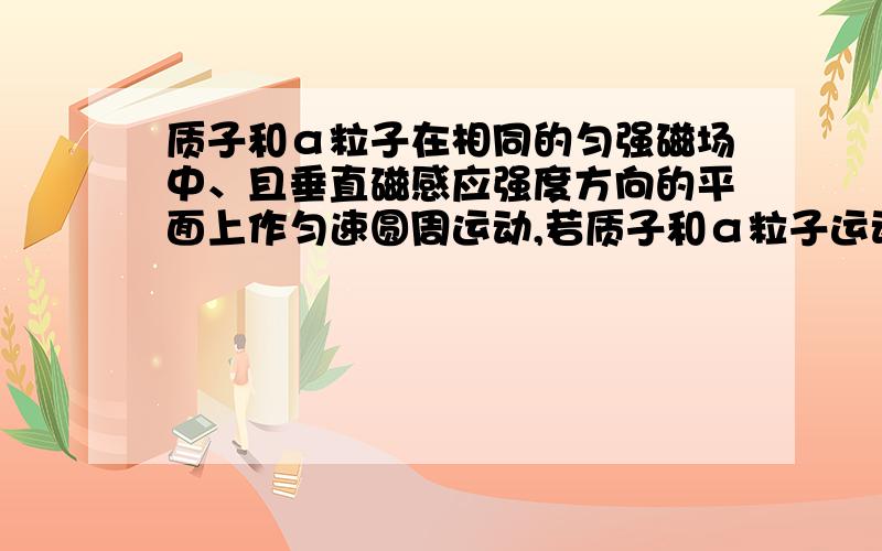 质子和α粒子在相同的匀强磁场中、且垂直磁感应强度方向的平面上作匀速圆周运动,若质子和α粒子运动的速度大小之比为2：1,求：（1）质子和α粒子运动的轨道半径和周期之比?（2）质子和