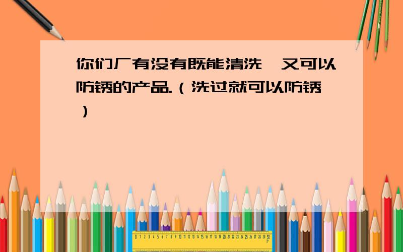 你们厂有没有既能清洗,又可以防锈的产品.（洗过就可以防锈）