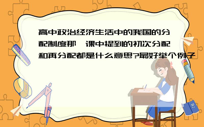 高中政治经济生活中的我国的分配制度那一课中提到的初次分配和再分配都是什么意思?最好举个例子