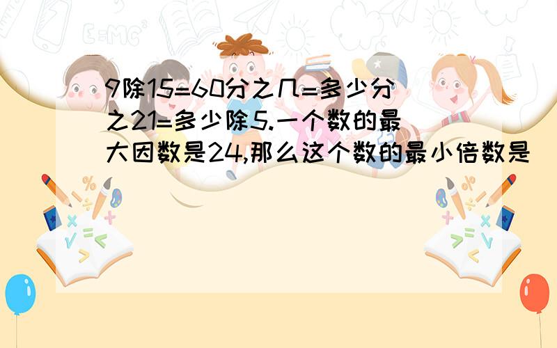 9除15=60分之几=多少分之21=多少除5.一个数的最大因数是24,那么这个数的最小倍数是（ ）,这个数是（ ）.一个数最大因数与最小倍数的和是20.这个数是多少?找出每组的最大公因数和最小公倍