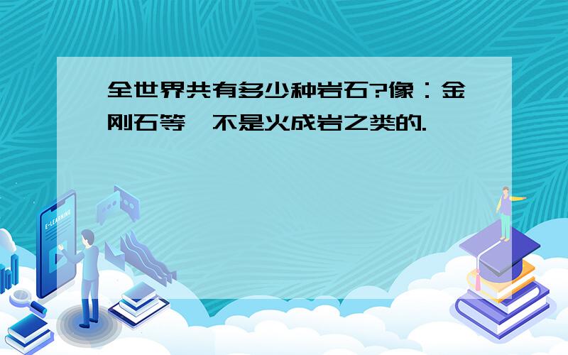 全世界共有多少种岩石?像：金刚石等,不是火成岩之类的.