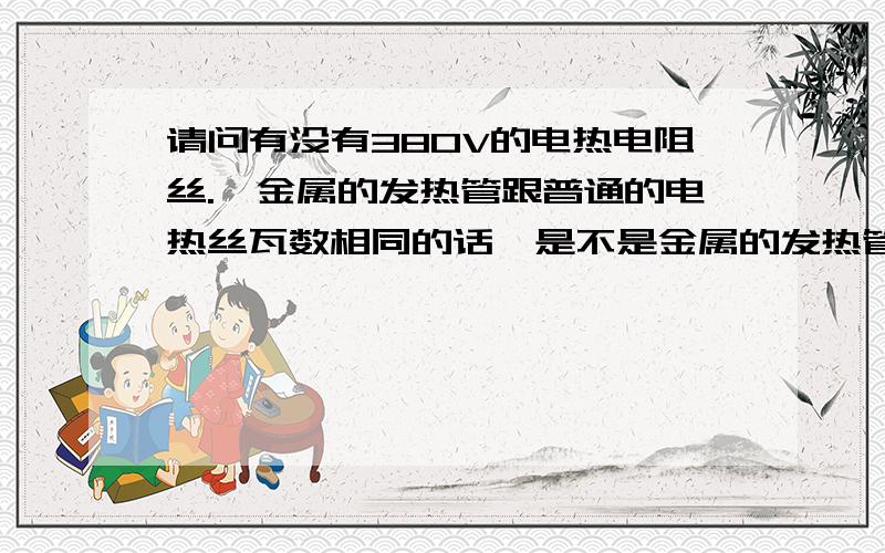 请问有没有380V的电热电阻丝.,金属的发热管跟普通的电热丝瓦数相同的话,是不是金属的发热管热量要大些,还是一样的