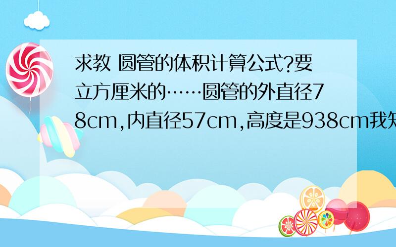 求教 圆管的体积计算公式?要立方厘米的……圆管的外直径78cm,内直径57cm,高度是938cm我知道一种公式是：（外）底面积*高度 －（内）底面积*高度我想问的是还有没有另外的计算公式?我记得