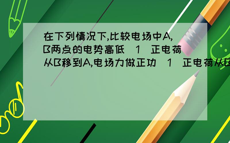 在下列情况下,比较电场中A,B两点的电势高低(1)正电荷从B移到A,电场力做正功(1)正电荷从B移到A,电场力做正功,则φA_____φB(2)负电荷从B移到A,克服电场力做工,则φA_____φB