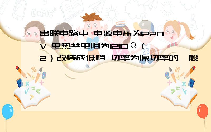 串联电路中 电源电压为220V 电热丝电阻为1210Ω（2）改装成低档 功率为原功率的一般