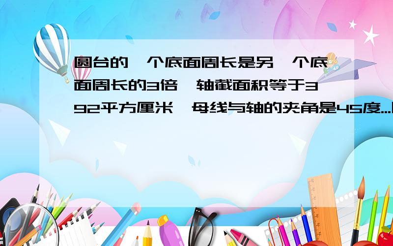 圆台的一个底面周长是另一个底面周长的3倍,轴截面积等于392平方厘米,母线与轴的夹角是45度...圆台的一个底面周长是另一个底面周长的3倍,轴截面积等于392平方厘米,母线与轴的夹角是45度,