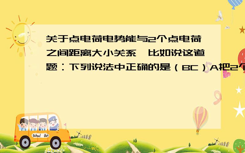 关于点电荷电势能与2个点电荷之间距离大小关系、比如说这道题：下列说法中正确的是（BC）A把2个同种点电荷间的距离增大一些.电荷的电势能一定增加B.减小.C.异种.增大.D .异种.减小.为什