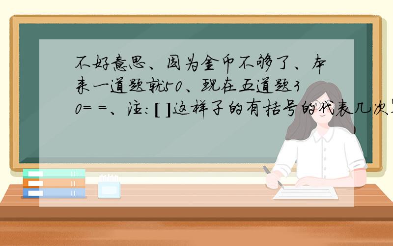 不好意思、因为金币不够了、本来一道题就50、现在五道题30= =、注：[ ]这样子的有括号的代表几次幂、3/2代表二分之三= =、【 】代表中括号、好吧我承认我很唠叨、切入正题、1、已知(3x-6)[