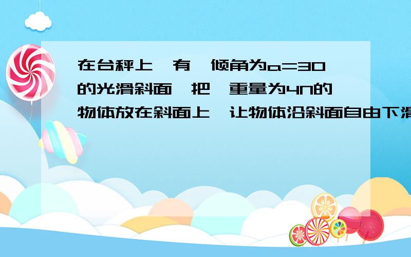 在台秤上,有一倾角为a=30的光滑斜面,把一重量为4N的物体放在斜面上,让物体沿斜面自由下滑.问台秤的示数增加为A 2根号2N B3N C 4N D 2N