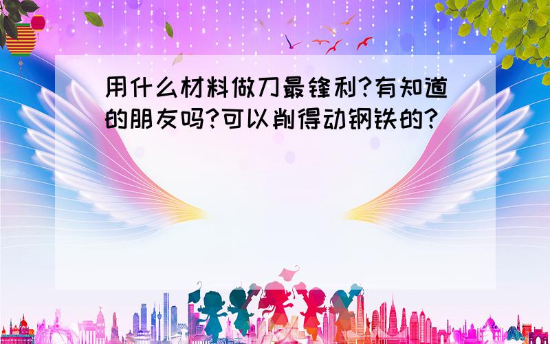 用什么材料做刀最锋利?有知道的朋友吗?可以削得动钢铁的?