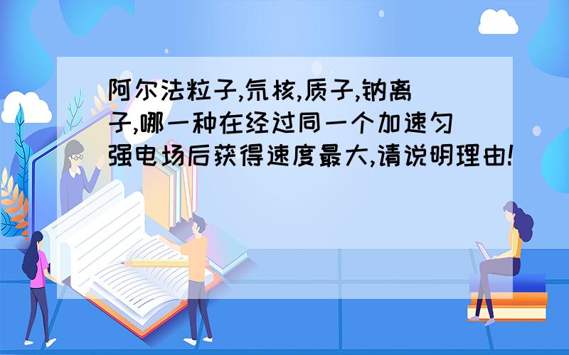 阿尔法粒子,氘核,质子,钠离子,哪一种在经过同一个加速匀强电场后获得速度最大,请说明理由!